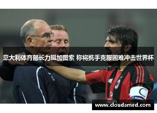 意大利体育部长力挺加图索 称将携手克服困难冲击世界杯