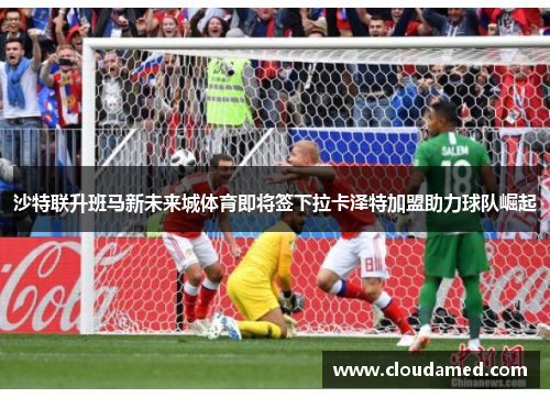 沙特联升班马新未来城体育即将签下拉卡泽特加盟助力球队崛起