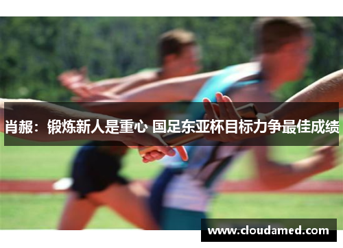 肖赧：锻炼新人是重心 国足东亚杯目标力争最佳成绩