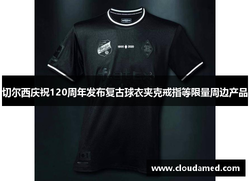 切尔西庆祝120周年发布复古球衣夹克戒指等限量周边产品